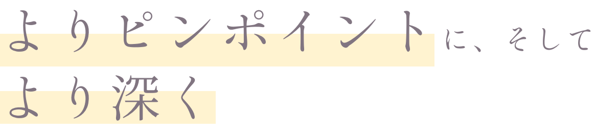 よりピンポイントに、そしてより深く
